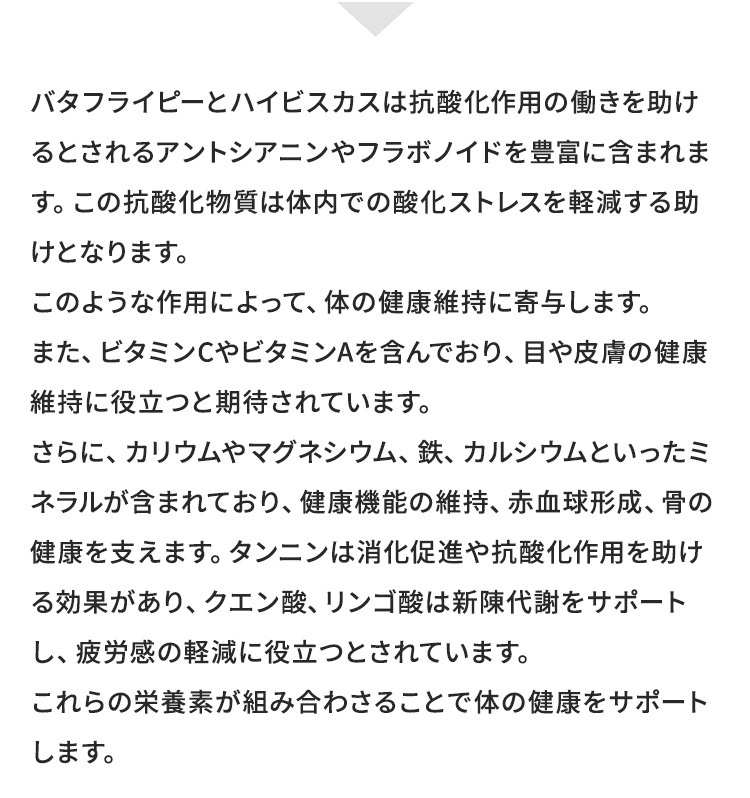 バタフライピーとハイビスカスの栄養素に期待される効果 | 抗酸化作用の働きを助ける働き、体内での酸化ストレスを軽減する助ける作用、目や皮膚の健康維持、健康機能の維持、赤血球形成、骨の健康サポート、消化促進、抗酸化作用を助ける効果、新陳代謝サポート、疲労感の軽減など
